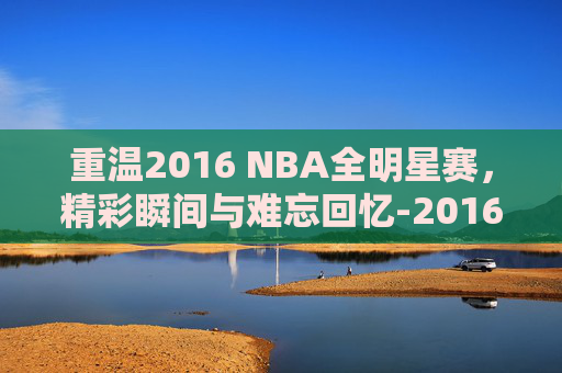 重温2016 NBA全明星赛,精彩瞬间与难忘回忆-2016nba全名星赛回放高清 重温2016 NBA全明星赛,精彩瞬间与难忘回忆-2016nba全名星赛回放高清