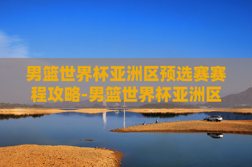 男篮世界杯亚洲区预选赛赛程攻略-男篮世界杯亚洲区预选赛赛程表 男篮世界杯亚洲区预选赛赛程攻略-男篮世界杯亚洲区预选赛赛程表