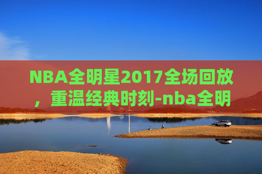 NBA全明星2017全场回放,重温经典时刻-nba全明星录像回放 NBA全明星2017全场回放,重温经典时刻-nba全明星录像回放