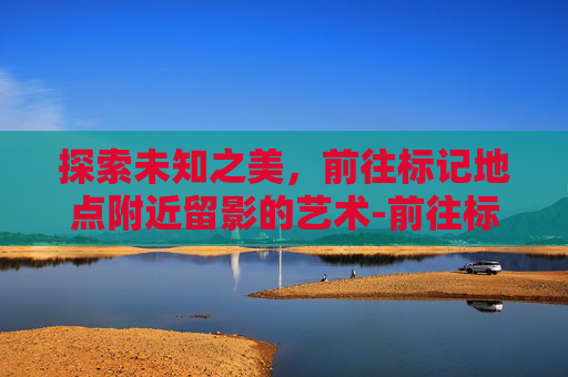 探索未知之美，前往标记地点附近留影的艺术-前往标记地点附近留影怎么做