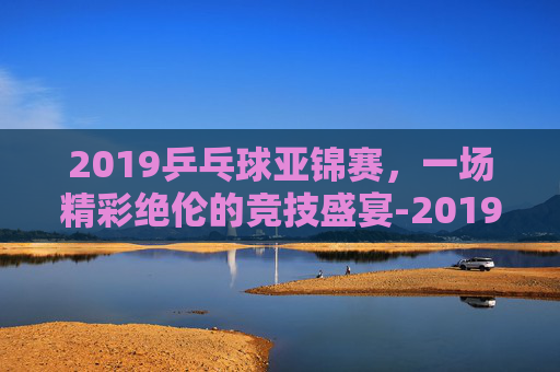 2019乒乓球亚锦赛,一场精彩绝伦的竞技盛宴-2019乒乓球亚锦赛男双冠军 2019乒乓球亚锦赛,一场精彩绝伦的竞技盛宴-2019乒乓球亚锦赛男双冠军
