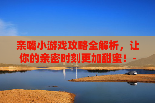 亲嘴小游戏攻略全解析，让你的亲密时刻更加甜蜜！-街边亲嘴小游戏