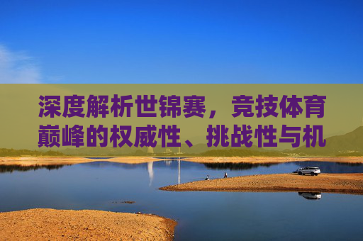 深度解析世锦赛,竞技体育巅峰的权威性、挑战性与机遇-世锦赛是什么意思 深度解析世锦赛,竞技体育巅峰的权威性、挑战性与机遇-世锦赛是什么意思