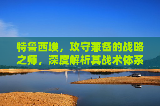 特鲁西埃,攻守兼备的战略之师,深度解析其战术体系与实战价值-特鲁西埃年轻照片 特鲁西埃,攻守兼备的战略之师,深度解析其战术体系与实战价值-特鲁西埃年轻照片