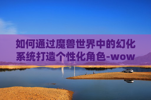 如何通过魔兽世界中的幻化系统打造个性化角色-wow如何幻化