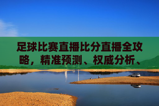 足球比赛直播比分直播全攻略,精准预测、权威分析、全方位观看指南-足球比赛直播免费观看入口 足球比赛直播比分直播全攻略,精准预测、权威分析、全方位观看指南-足球比赛直播免费观看入口