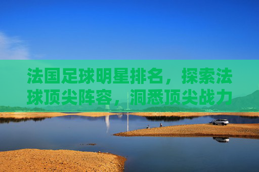 法国足球明星排名,探索法球顶尖阵容,洞悉顶尖战力格局-法国足球明星排名前十名 法国足球明星排名,探索法球顶尖阵容,洞悉顶尖战力格局-法国足球明星排名前十名
