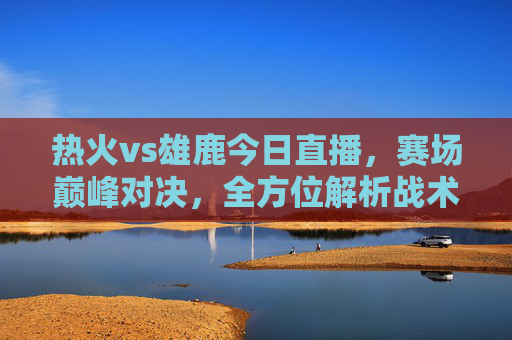 热火vs雄鹿今日直播,赛场巅峰对决,全方位解析战术与看点-热火vs雄鹿今日直播视频 热火vs雄鹿今日直播,赛场巅峰对决,全方位解析战术与看点-热火vs雄鹿今日直播视频