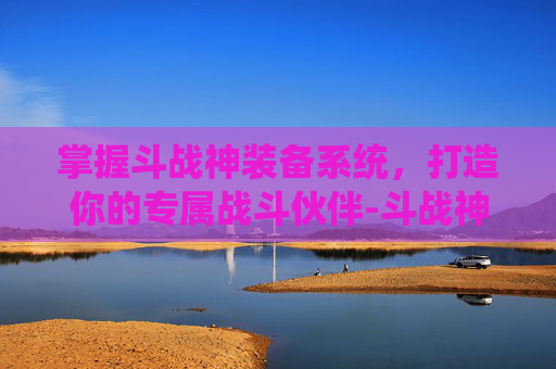 掌握斗战神装备系统，打造你的专属战斗伙伴-斗战神装备解绑在哪里