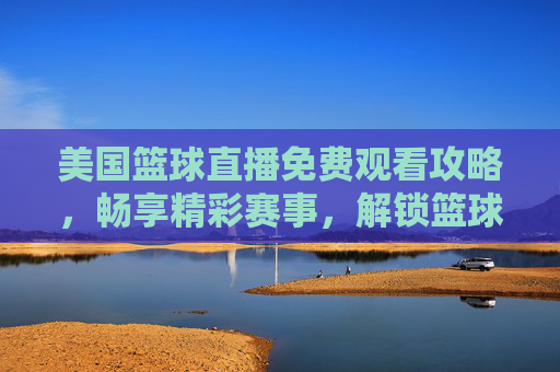 美国篮球直播免费观看攻略,畅享精彩赛事,解锁篮球魅力-美国篮球直播免费观看视频 美国篮球直播免费观看攻略,畅享精彩赛事,解锁篮球魅力-美国篮球直播免费观看视频