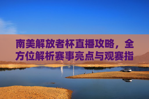 南美解放者杯直播攻略,全方位解析赛事亮点与观赛指南-南美解放者杯直播平台 南美解放者杯直播攻略,全方位解析赛事亮点与观赛指南-南美解放者杯直播平台