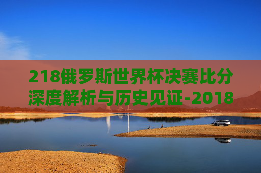 218俄罗斯世界杯决赛比分深度解析与历史见证-2018世界杯决赛比分是多少 218俄罗斯世界杯决赛比分深度解析与历史见证-2018世界杯决赛比分是多少