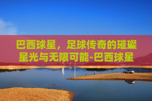 巴西球星,足球传奇的璀璨星光与无限可能-巴西球星内马尔 巴西球星,足球传奇的璀璨星光与无限可能-巴西球星内马尔