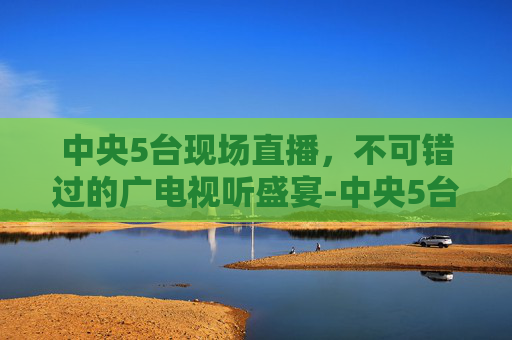 中央5台现场直播,不可错过的广电视听盛宴-中央5台现场直播cctv5 中央5台现场直播,不可错过的广电视听盛宴-中央5台现场直播cctv5