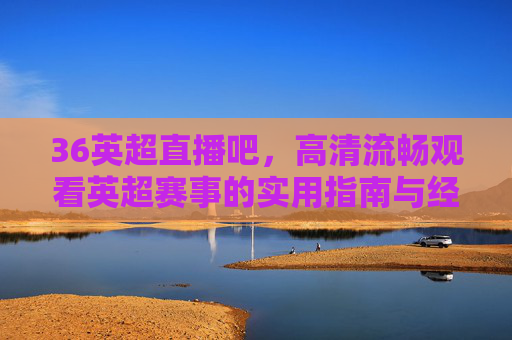 36英超直播吧,高清流畅观看英超赛事的实用指南与经验分享-360英超直播吧手机版官网 36英超直播吧,高清流畅观看英超赛事的实用指南与经验分享-360英超直播吧手机版官网