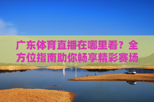 广东体育直播在哪里看?全方位指南助你畅享精彩赛场-广东体育直播在哪里看回放 广东体育直播在哪里看?全方位指南助你畅享精彩赛场-广东体育直播在哪里看回放