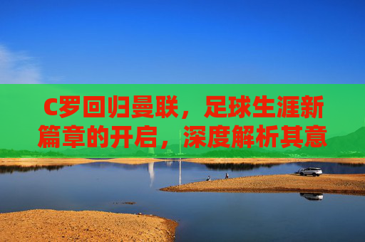 C罗回归曼联,足球生涯新篇章的开启,深度解析其意义与影响-c罗回归曼联后呆了多久 C罗回归曼联,足球生涯新篇章的开启,深度解析其意义与影响-c罗回归曼联后呆了多久