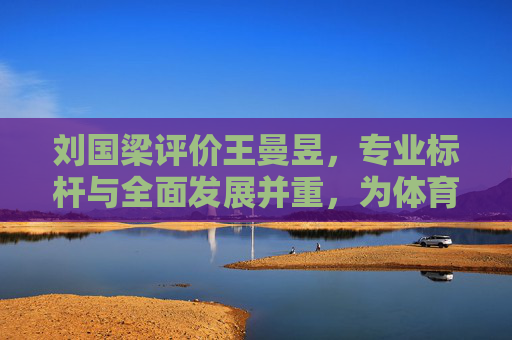刘国梁评价王曼昱,专业标杆与全面发展并重,为体育竞技注入新活力-邓亚萍评价王曼昱 刘国梁评价王曼昱,专业标杆与全面发展并重,为体育竞技注入新活力-邓亚萍评价王曼昱