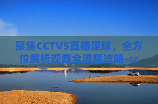 聚焦CCTV5直播足球,全方位解析观赛全流程攻略-cctv5直播足球之夜 聚焦CCTV5直播足球,全方位解析观赛全流程攻略-cctv5直播足球之夜