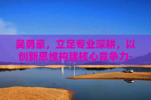 吴勇豪,立足专业深耕,以创新思维构建核心竞争力-吴勇豪身高 吴勇豪,立足专业深耕,以创新思维构建核心竞争力-吴勇豪身高