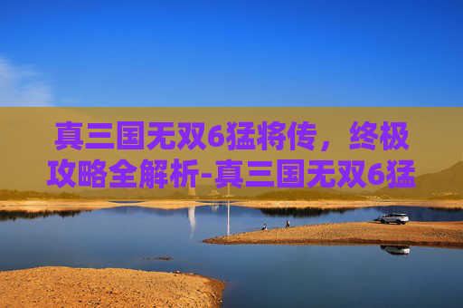 真三国无双6猛将传，终极攻略全解析-真三国无双6猛将传下载