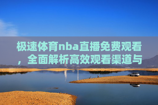 极速体育nba直播免费观看,全面解析高效观看渠道与注意事项-体育吧极速体育nba直播免费观看 极速体育nba直播免费观看,全面解析高效观看渠道与注意事项-体育吧极速体育nba直播免费观看