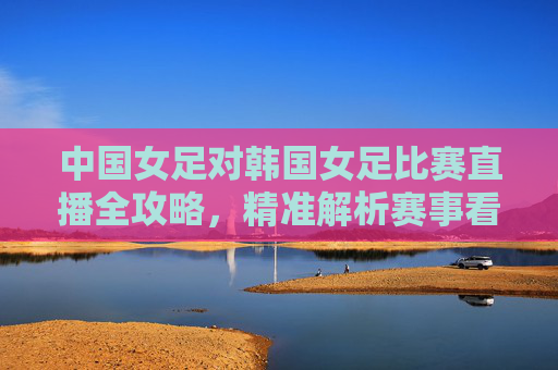 中国女足对韩国女足比赛直播全攻略,精准解析赛事看点与观赛指南-中国女足对韩国女足亚运直播 中国女足对韩国女足比赛直播全攻略,精准解析赛事看点与观赛指南-中国女足对韩国女足亚运直播