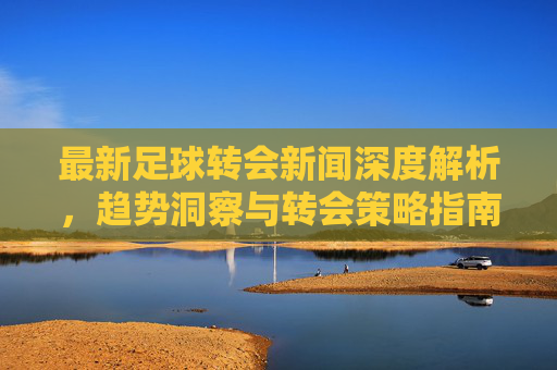 最新足球转会新闻深度解析,趋势洞察与转会策略指南-最新足球转会新闻报道 最新足球转会新闻深度解析,趋势洞察与转会策略指南-最新足球转会新闻报道