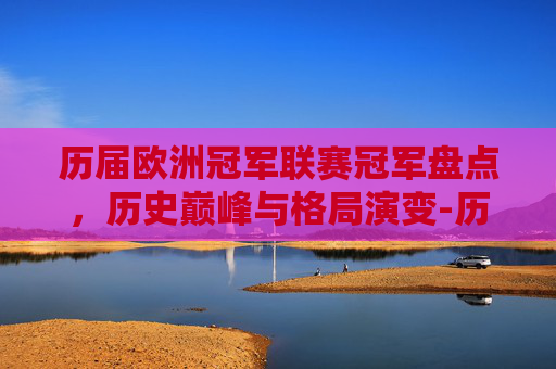历届欧洲冠军联赛冠军盘点,历史巅峰与格局演变-历届欧洲冠军联赛冠军列表 历届欧洲冠军联赛冠军盘点,历史巅峰与格局演变-历届欧洲冠军联赛冠军列表
