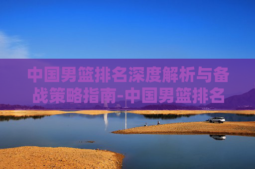 中国男篮排名深度解析与备战策略指南-中国男篮排名世预赛 中国男篮排名深度解析与备战策略指南-中国男篮排名世预赛
