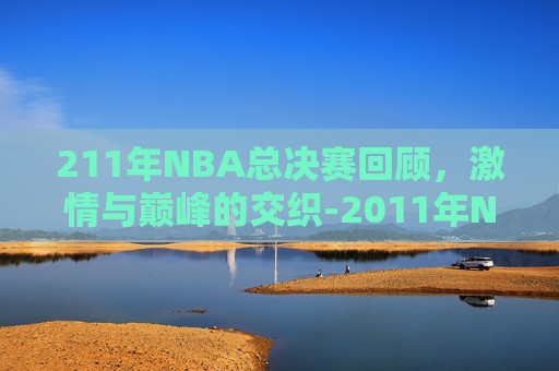 211年NBA总决赛回顾,激情与巅峰的交织-2011年NBA总决赛回顾 211年NBA总决赛回顾,激情与巅峰的交织-2011年NBA总决赛回顾