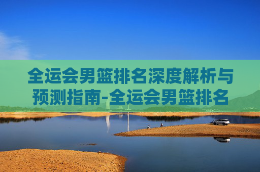 全运会男篮排名深度解析与预测指南-全运会男篮排名规则 全运会男篮排名深度解析与预测指南-全运会男篮排名规则