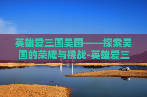 英雄爱三国吴国——探索吴国的荣耀与挑战-英雄爱三国吴国是谁