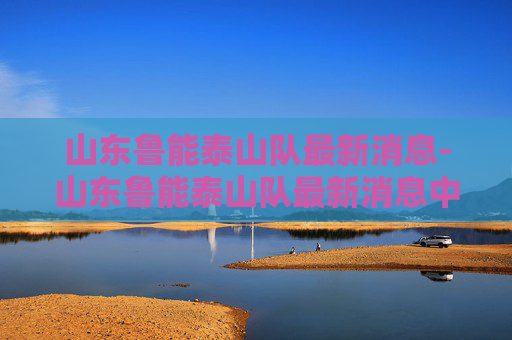 山东鲁能泰山队最新消息-山东鲁能泰山队最新消息中超联赛 山东鲁能泰山队最新消息-山东鲁能泰山队最新消息中超联赛