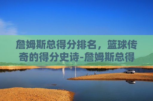 詹姆斯总得分排名,篮球传奇的得分史诗-詹姆斯总得分排名第几 詹姆斯总得分排名,篮球传奇的得分史诗-詹姆斯总得分排名第几