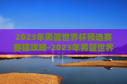 2023年男篮世界杯预选赛赛程攻略-2023年男篮世界杯预选赛中国 2023年男篮世界杯预选赛赛程攻略-2023年男篮世界杯预选赛中国