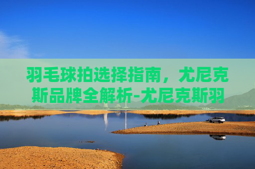 羽毛球拍选择指南,尤尼克斯品牌全解析-尤尼克斯羽毛球拍推荐女生 羽毛球拍选择指南,尤尼克斯品牌全解析-尤尼克斯羽毛球拍推荐女生