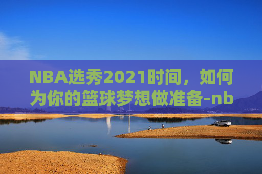NBA选秀2021时间,如何为你的篮球梦想做准备-nba选秀热门2021 NBA选秀2021时间,如何为你的篮球梦想做准备-nba选秀热门2021