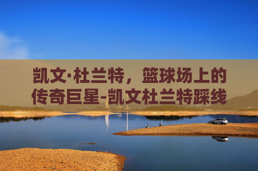凯文·杜兰特,篮球场上的传奇巨星-凯文杜兰特踩线三分 凯文·杜兰特,篮球场上的传奇巨星-凯文杜兰特踩线三分