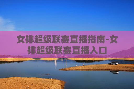 女排超级联赛直播指南-女排超级联赛直播入口 女排超级联赛直播指南-女排超级联赛直播入口