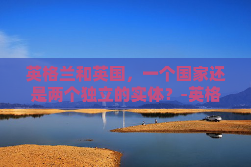英格兰和英国,一个国家还是两个独立的实体?-英格兰和英国是一个国家吗世界杯 英格兰和英国,一个国家还是两个独立的实体?-英格兰和英国是一个国家吗世界杯