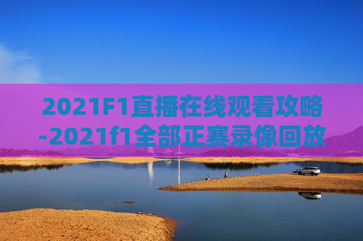 2021F1直播在线观看攻略-2021f1全部正赛录像回放 2021F1直播在线观看攻略-2021f1全部正赛录像回放