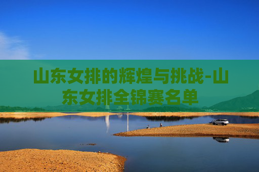山东女排的辉煌与挑战-山东女排全锦赛名单 山东女排的辉煌与挑战-山东女排全锦赛名单