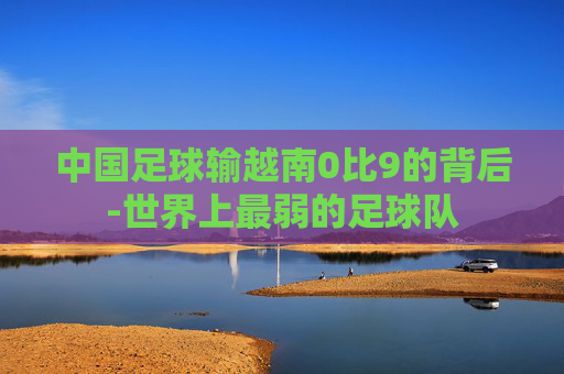 中国足球输越南0比9的背后-世界上最弱的足球队 中国足球输越南0比9的背后-世界上最弱的足球队