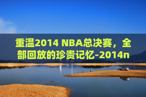 重温2014 NBA总决赛,全部回放的珍贵记忆-2014nba总决赛全部回放高清 重温2014 NBA总决赛,全部回放的珍贵记忆-2014nba总决赛全部回放高清