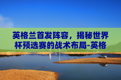 英格兰首发阵容,揭秘世界杯预选赛的战术布局-英格兰首发阵容名单 英格兰首发阵容,揭秘世界杯预选赛的战术布局-英格兰首发阵容名单