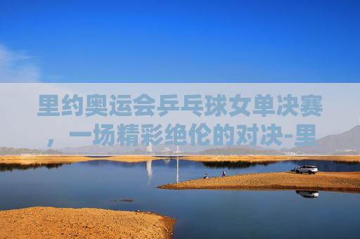 里约奥运会乒乓球女单决赛,一场精彩绝伦的对决-里约奥运会乒乓球女单决赛视频 里约奥运会乒乓球女单决赛,一场精彩绝伦的对决-里约奥运会乒乓球女单决赛视频