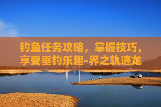 钓鱼任务攻略，掌握技巧，享受垂钓乐趣-界之轨迹龙来钓鱼任务