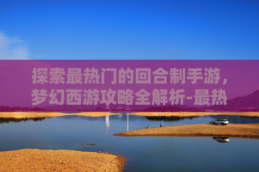 探索最热门的回合制手游，梦幻西游攻略全解析-最热门的回合制手游是哪个
