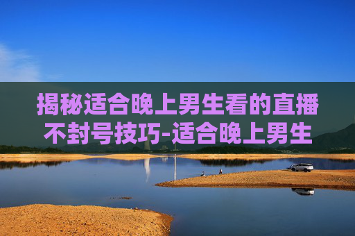 揭秘适合晚上男生看的直播不封号技巧-适合晚上男生看的直播不封号的网站 揭秘适合晚上男生看的直播不封号技巧-适合晚上男生看的直播不封号的网站
